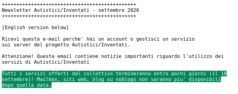 Tutti i servizi offerti dal collettivo termineranno entro pochi giorni (il 18
settembre)! Mailbox, siti web, blog su noblogs non saranno piu' disponibili
dopo quella data.

Assicuratevi di avere scaricato una copia dei vostri dati, le istruzioni si
possono trovare qui:

https://keepitfree.ai/it/technical-updates/howto-tecnico-per-salvare-i-tuoi-dati-sui-servizi-a/i/